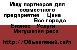 Ищу партнеров для совместного предприятия. › Цена ­ 1 000 000 000 - Все города Бизнес » Услуги   . Ингушетия респ.